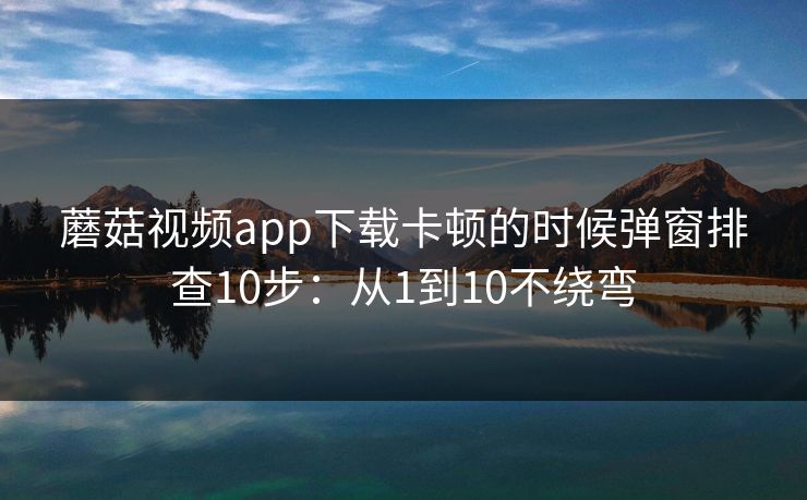 蘑菇视频app下载卡顿的时候弹窗排查10步：从1到10不绕弯