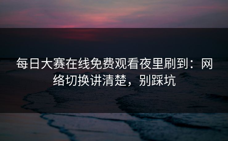 每日大赛在线免费观看夜里刷到：网络切换讲清楚，别踩坑