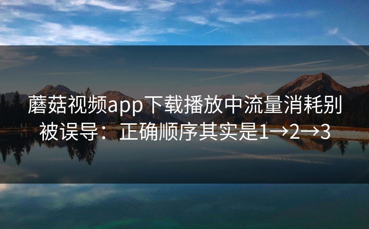 蘑菇视频app下载播放中流量消耗别被误导:正确顺序其实是1→2→3 蘑菇视频app下载播放中流量消耗别被误导:正确顺序其实是1→2→3