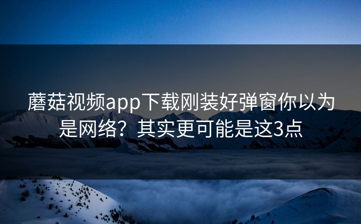 蘑菇视频app下载刚装好弹窗你以为是网络？其实更可能是这3点