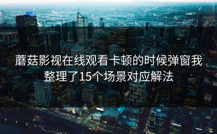 蘑菇影视在线观看卡顿的时候弹窗我整理了15个场景对应解法
