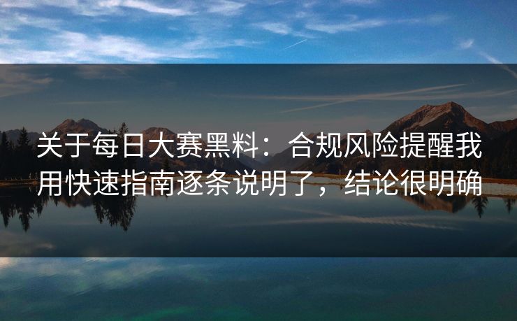 关于每日大赛黑料：合规风险提醒我用快速指南逐条说明了，结论很明确