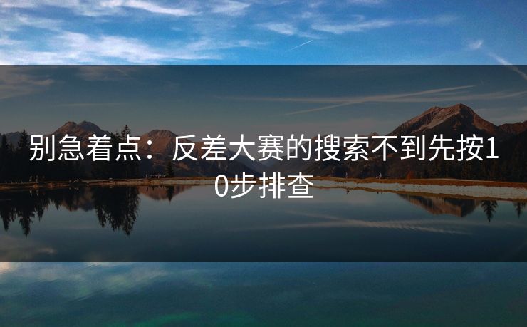 别急着点：反差大赛的搜索不到先按10步排查