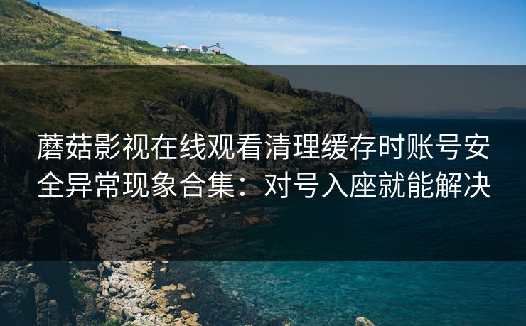 蘑菇影视在线观看清理缓存时账号安全异常现象合集：对号入座就能解决