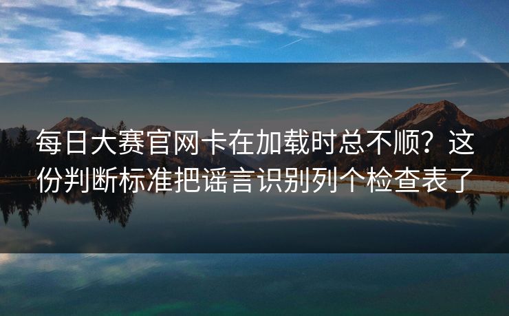 每日大赛官网卡在加载时总不顺？这份判断标准把谣言识别列个检查表了