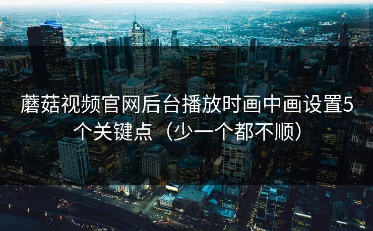 蘑菇视频官网后台播放时画中画设置5个关键点（少一个都不顺）