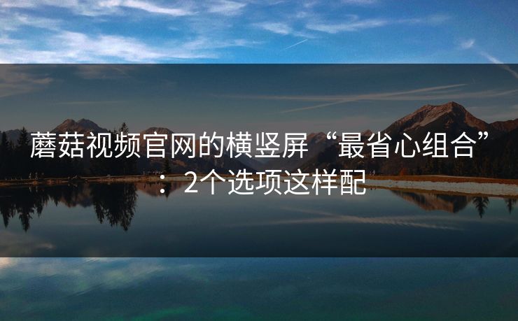 蘑菇视频官网的横竖屏“最省心组合”：2个选项这样配