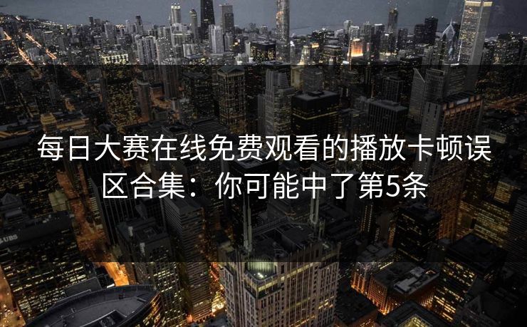 每日大赛在线免费观看的播放卡顿误区合集：你可能中了第5条