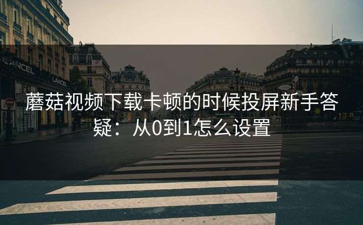 蘑菇视频下载卡顿的时候投屏新手答疑：从0到1怎么设置