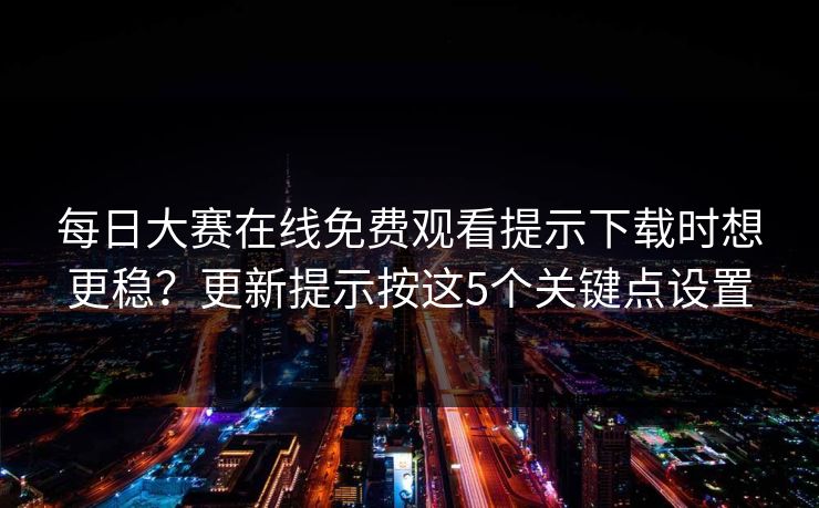 每日大赛在线免费观看提示下载时想更稳？更新提示按这5个关键点设置