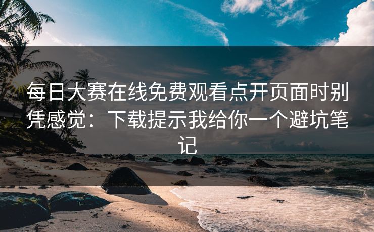 每日大赛在线免费观看点开页面时别凭感觉：下载提示我给你一个避坑笔记