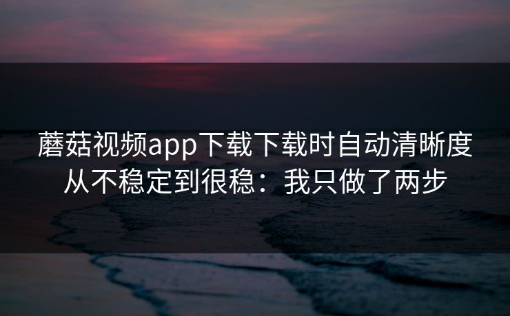 蘑菇视频app下载下载时自动清晰度从不稳定到很稳：我只做了两步