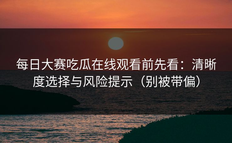 每日大赛吃瓜在线观看前先看：清晰度选择与风险提示（别被带偏）