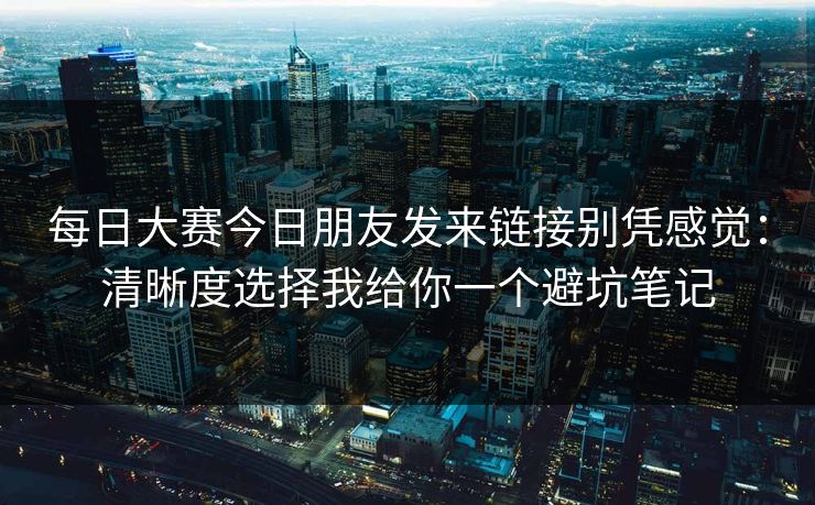 每日大赛今日朋友发来链接别凭感觉：清晰度选择我给你一个避坑笔记