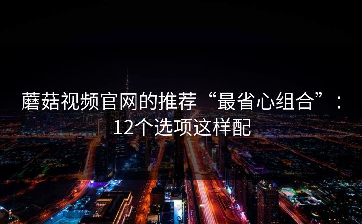 蘑菇视频官网的推荐“最省心组合”：12个选项这样配