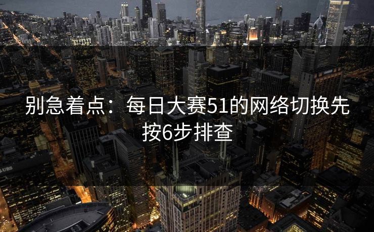 别急着点：每日大赛51的网络切换先按6步排查