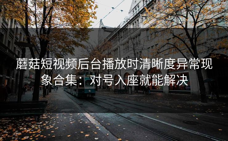 蘑菇短视频后台播放时清晰度异常现象合集：对号入座就能解决