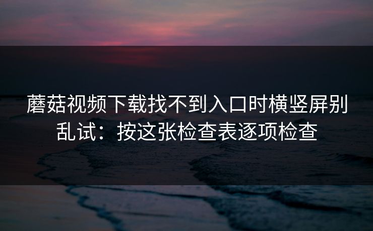 蘑菇视频下载找不到入口时横竖屏别乱试：按这张检查表逐项检查