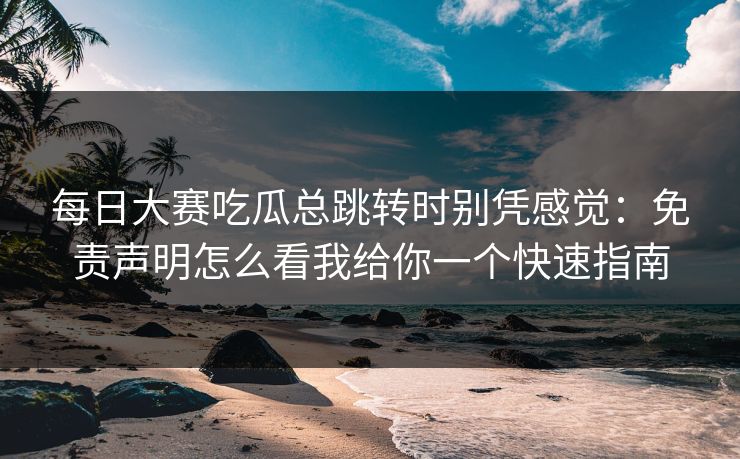 每日大赛吃瓜总跳转时别凭感觉：免责声明怎么看我给你一个快速指南