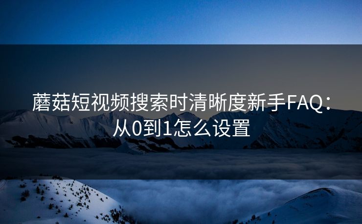 蘑菇短视频搜索时清晰度新手FAQ：从0到1怎么设置