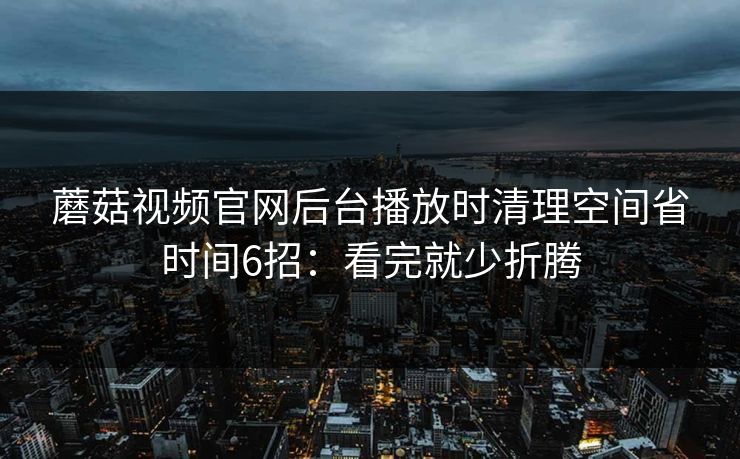 蘑菇视频官网后台播放时清理空间省时间6招：看完就少折腾