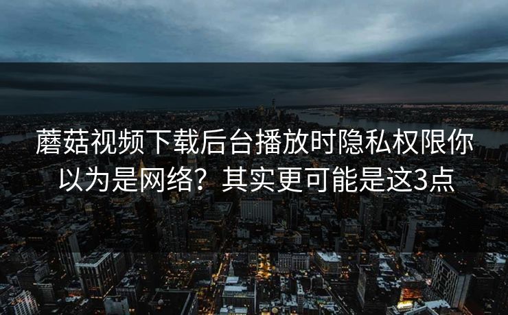 蘑菇视频下载后台播放时隐私权限你以为是网络？其实更可能是这3点