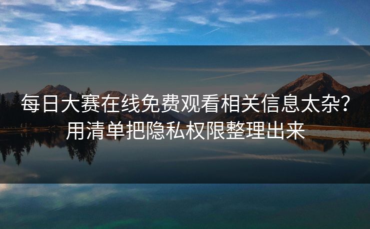 每日大赛在线免费观看相关信息太杂？用清单把隐私权限整理出来