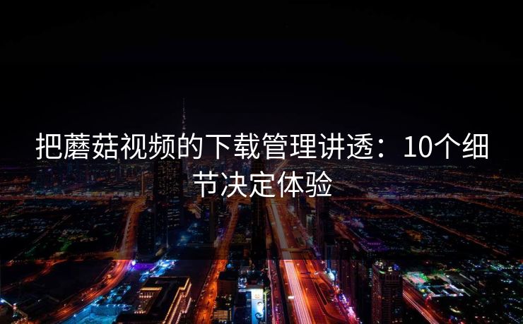 把蘑菇视频的下载管理讲透：10个细节决定体验