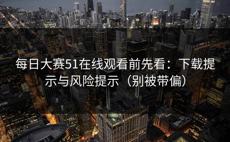 每日大赛51在线观看前先看：下载提示与风险提示（别被带偏）