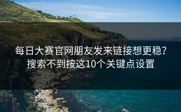 每日大赛官网朋友发来链接想更稳？搜索不到按这10个关键点设置