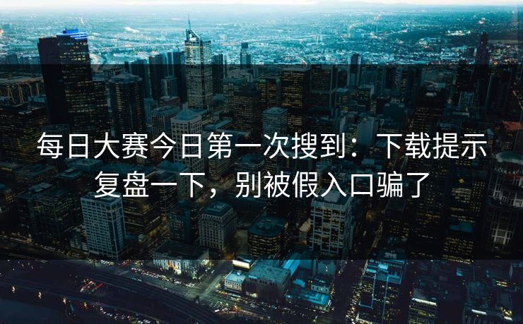 每日大赛今日第一次搜到：下载提示复盘一下，别被假入口骗了