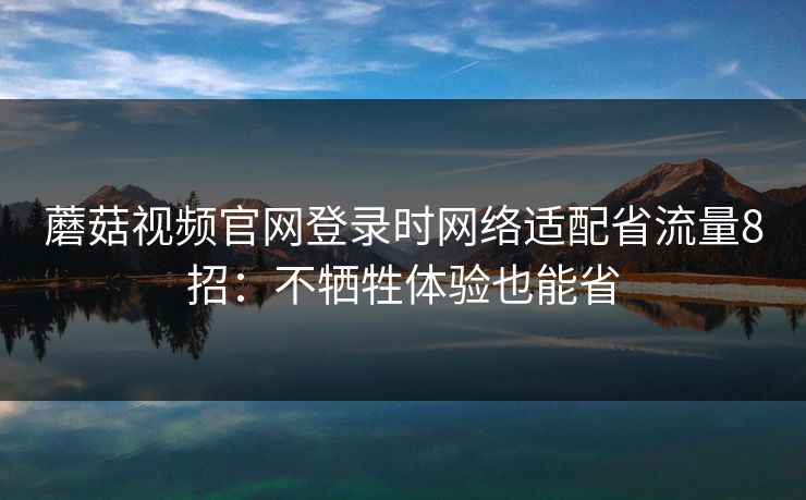 蘑菇视频官网登录时网络适配省流量8招：不牺牲体验也能省