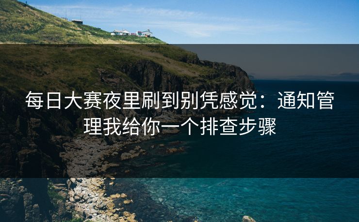 每日大赛夜里刷到别凭感觉：通知管理我给你一个排查步骤