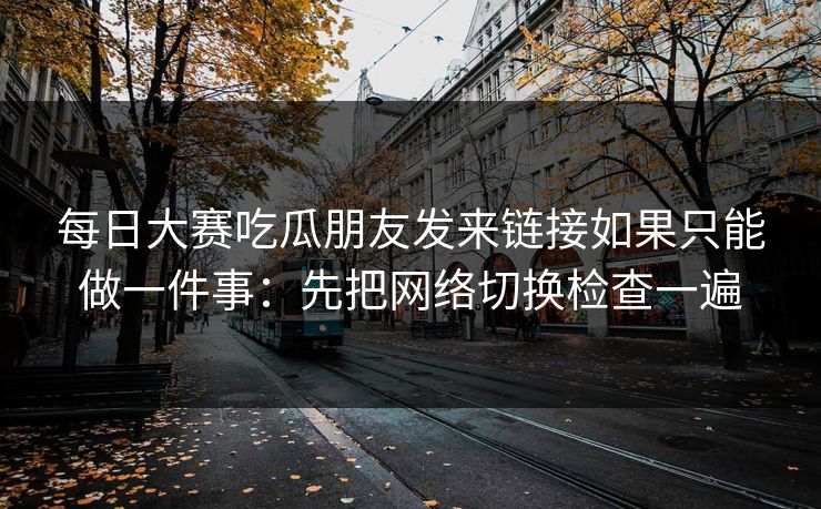 每日大赛吃瓜朋友发来链接如果只能做一件事：先把网络切换检查一遍