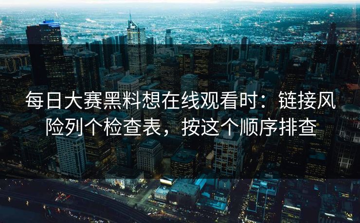 每日大赛黑料想在线观看时：链接风险列个检查表，按这个顺序排查