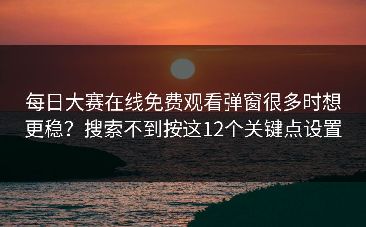每日大赛在线免费观看弹窗很多时想更稳？搜索不到按这12个关键点设置