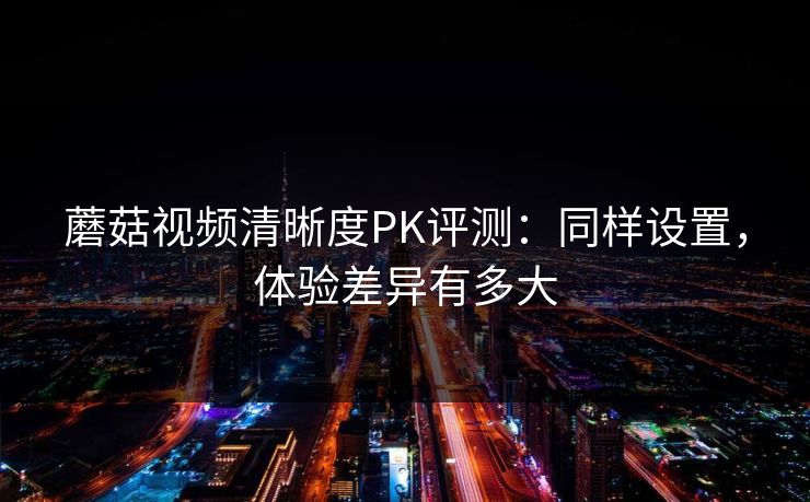 蘑菇视频清晰度PK评测：同样设置，体验差异有多大