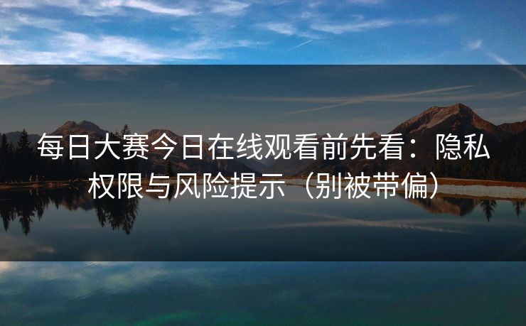 每日大赛今日在线观看前先看：隐私权限与风险提示（别被带偏）