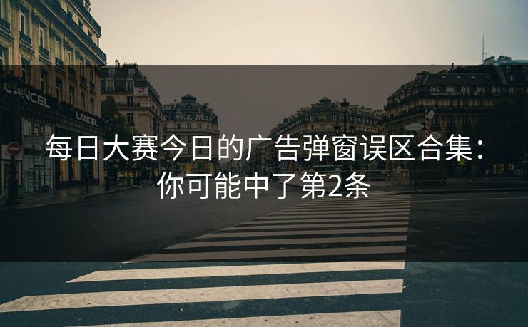每日大赛今日的广告弹窗误区合集：你可能中了第2条