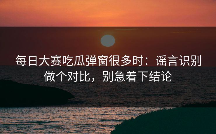 每日大赛吃瓜弹窗很多时：谣言识别做个对比，别急着下结论