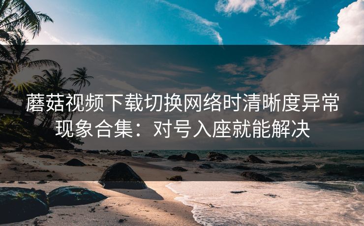 蘑菇视频下载切换网络时清晰度异常现象合集：对号入座就能解决