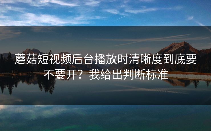 蘑菇短视频后台播放时清晰度到底要不要开？我给出判断标准