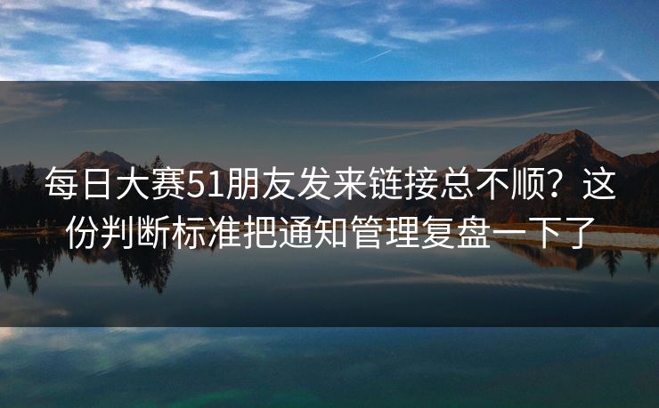 每日大赛51朋友发来链接总不顺？这份判断标准把通知管理复盘一下了