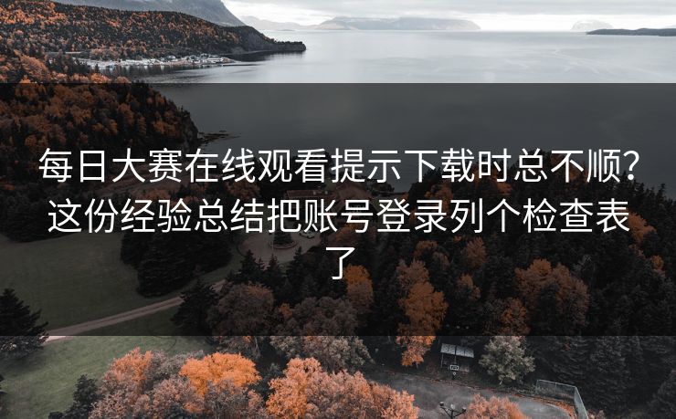 每日大赛在线观看提示下载时总不顺？这份经验总结把账号登录列个检查表了