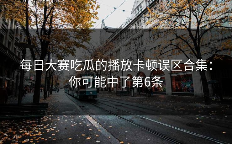 每日大赛吃瓜的播放卡顿误区合集：你可能中了第6条