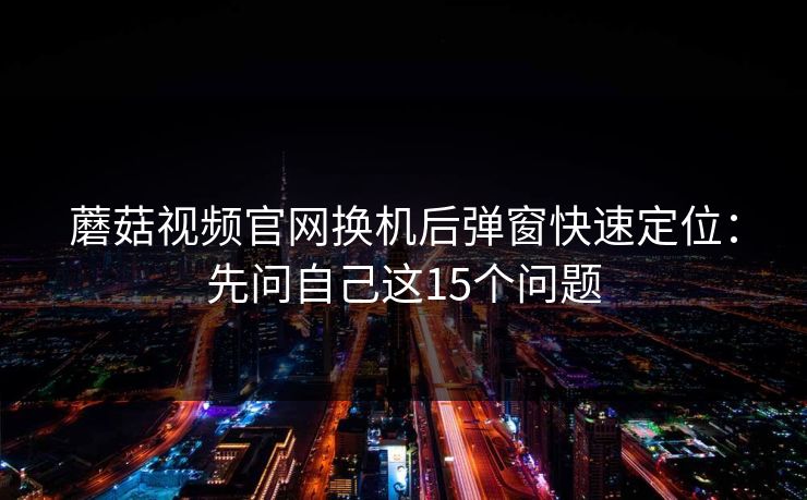 蘑菇视频官网换机后弹窗快速定位：先问自己这15个问题