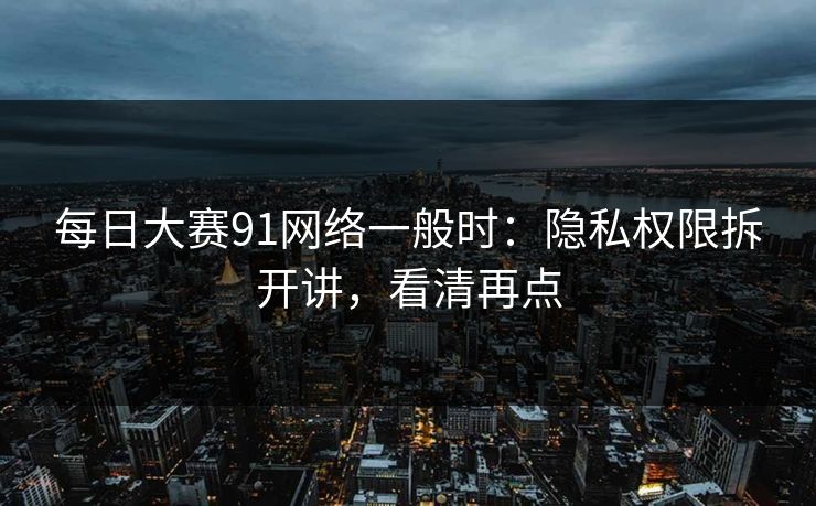 每日大赛91网络一般时：隐私权限拆开讲，看清再点