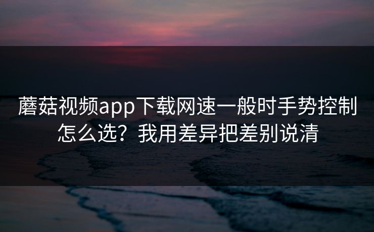 蘑菇视频app下载网速一般时手势控制怎么选？我用差异把差别说清