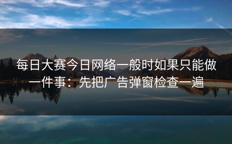 每日大赛今日网络一般时如果只能做一件事：先把广告弹窗检查一遍