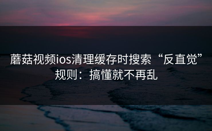 蘑菇视频ios清理缓存时搜索“反直觉”规则：搞懂就不再乱